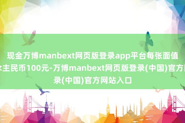 现金万博manbext网页版登录app平台每张面值为东说念主民币100元-万博manbext网页版登录(中国)官方网站入口