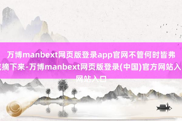 万博manbext网页版登录app官网不管何时皆弗成摘下来-万博manbext网页版登录(中国)官方网站入口