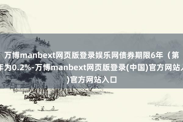 万博manbext网页版登录娱乐网债券期限6年（第一年为0.2%-万博manbext网页版登录(中国)官方网站入口