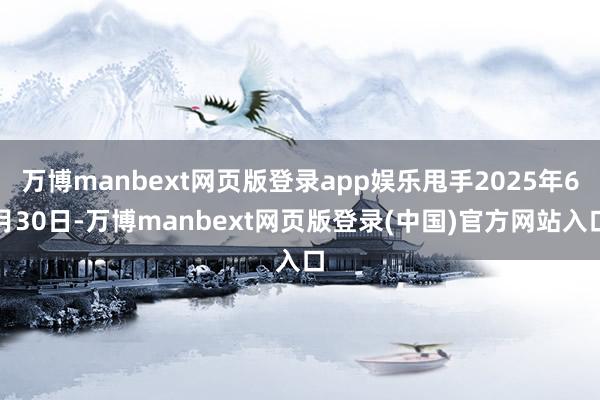 万博manbext网页版登录app娱乐甩手2025年6月30日-万博manbext网页版登录(中国)官方网站入口
